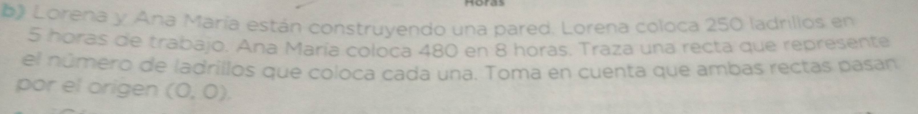 Lorena y Ana María están construyendo una pared. Lorena coloca 250 ladrillos en
5 horas de trabajo. Ana María coloca 480 en 8 horas. Traza una recta que represente 
el número de ladrillos que coloca cada una. Toma en cuenta que ambas rectas pasan 
por el origen (0,0).