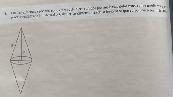 Una boya, formada por dos conos rectos de hierro unidos por sus bases debe construirse mediante dos 
placas circulares de 3 m de radio. Calcular las dimensiones de la boya para que su volumen sea máximo.
3
y
x