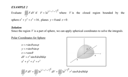 EXAMPLE 2 
Evaluate ∈t ∈tlimits _VFdV if F=3e^((x^2)+y^2+z^2)^1/2 where is the closed region bounded by the 
sphere x^2+y^2+z^2=16 , planes y=0 and z=0. 
Solution 
Since the region V is a part of sphere, we can apply spherical coordinates to solve the integrals. 
Polar Coordinates for Sphere
x=rsin θ cos varphi
y=rsin θ sin varphi
z=rcos θ
dV=r^2sin θ drdθ dvarphi
x^2+y^2+z^2=r^2
∈t ∈tlimits _1∈t FdV=∈t ∈tlimits _V3e^((x^2)+y^2+z^2)^V_1dV=∈t _1∈t 3e3e^((r^2))^2r^2sin θ drdθ dphi