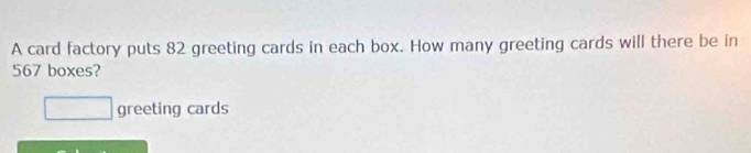 A card factory puts 82 greeting cards in each box. How many greeting cards will there be in
567 boxes?
□ greeting cards