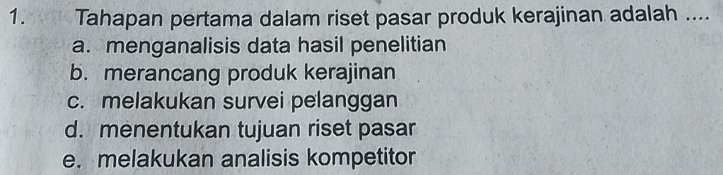 Tahapan pertama dalam riset pasar produk kerajinan adalah ....
a. menganalisis data hasil penelitian
b. merancang produk kerajinan
c. melakukan survei pelanggan
d. menentukan tujuan riset pasar
e. melakukan analisis kompetitor