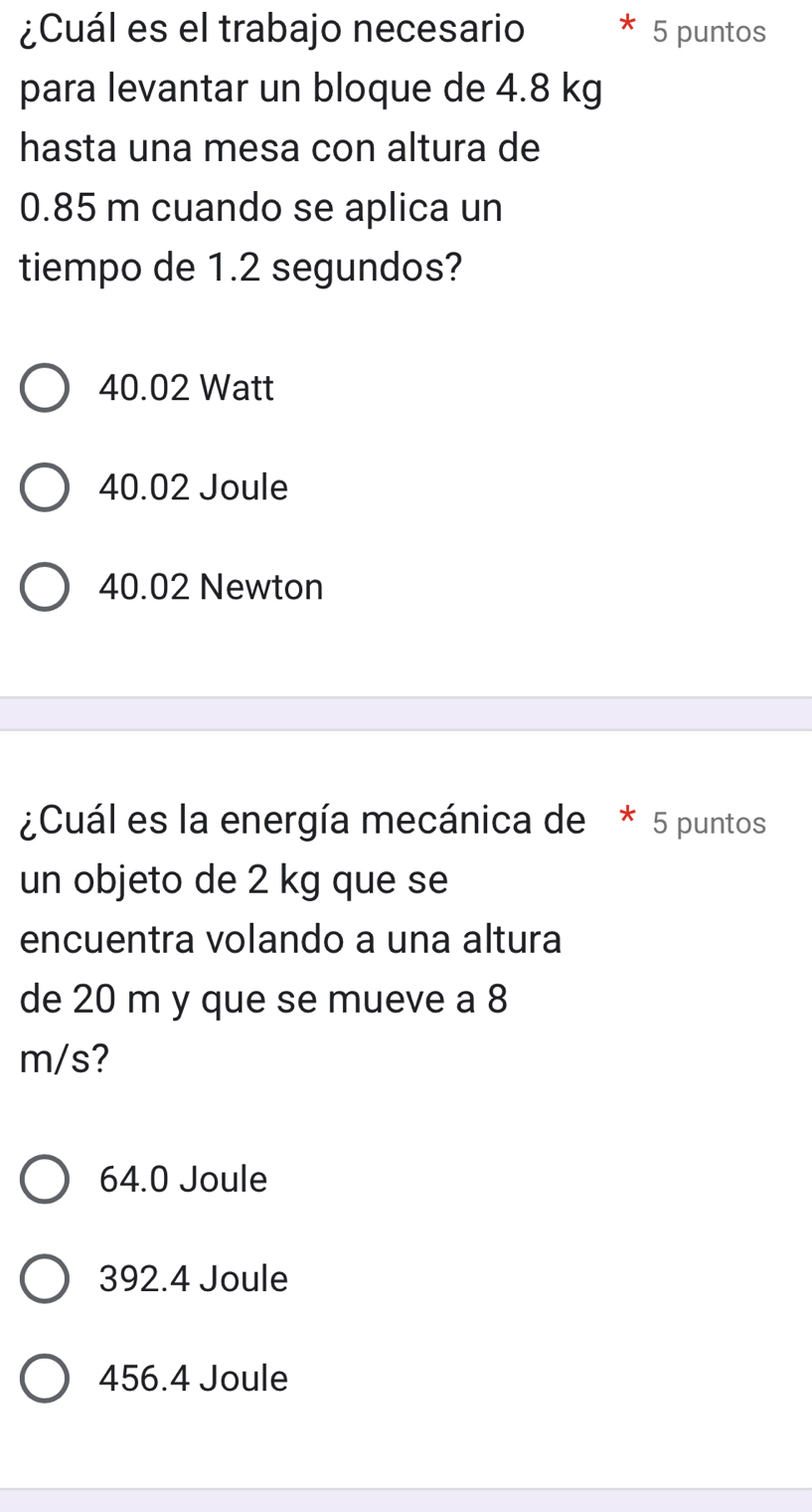 ¿Cuál es el trabajo necesario 5 puntos
para levantar un bloque de 4.8 kg
hasta una mesa con altura de
0.85 m cuando se aplica un
tiempo de 1.2 segundos?
40.02 Watt
40.02 Joule
40.02 Newton
¿Cuál es la energía mecánica de * 5 puntos
un objeto de 2 kg que se
encuentra volando a una altura
de 20 m y que se mueve a 8
m/s?
64.0 Joule
392.4 Joule
456.4 Joule