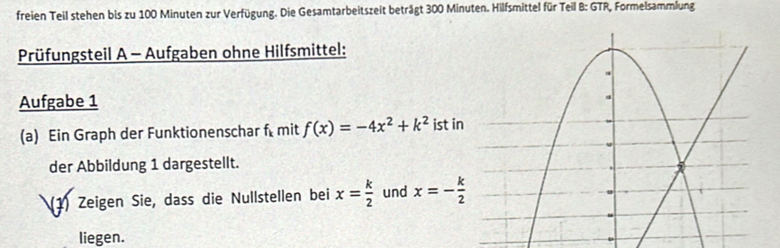 freien Teil stehen bis zu 100 Minuten zur Verfügung. Die Gesamtarbeitszeit beträgt 300 Minuten. Hilfsmittel für Teil B: GTR, Formelsammlung 
Prüfungsteil A - Aufgaben ohne Hilfsmittel: 
Aufgabe 1 
(a) Ein Graph der Funktionenschar f mit f(x)=-4x^2+k^2 ist in 
der Abbildung 1 dargestellt. 
(1) Zeigen Sie, dass die Nullstellen bei x= k/2  und x=- k/2 
liegen.