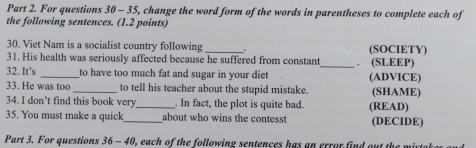 For questions 30 - 35, change the word form of the words in parentheses to complete each of 
the following sentences. (1.2 points) 
30. Viet Nam is a socialist country following _. (SOCIETY) 
31. His health was seriously affected because he suffered from constant_ ， (SLEEP) 
32. It's _to have too much fat and sugar in your diet (ADVICE) 
33. He was too _to tell his teacher about the stupid mistake. (SHAME) 
34. I don't find this book very _. In fact, the plot is quite bad. (READ) 
35. You must make a quick_ about who wins the contesst (DECIDE) 
Part 3. For questions 36 - 40, each of the following sentences has an error find out the min