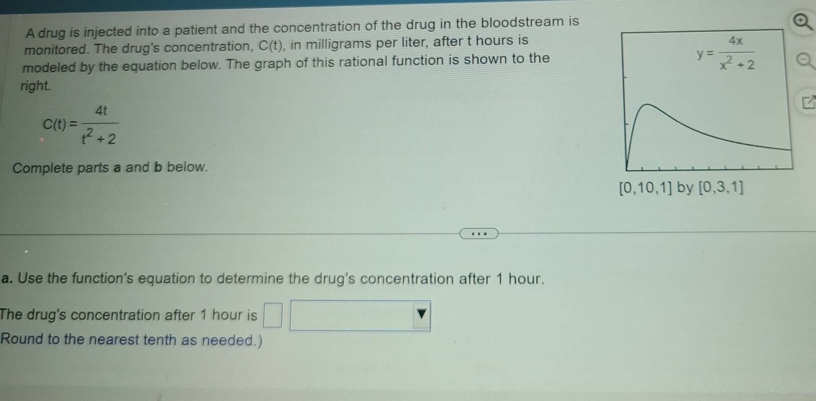 A drug is injected into a patient and the concentration of the drug in the bloodstream is
monitored. The drug's concentration, C(t) , in milligrams per liter, after t hours is
modeled by the equation below. The graph of this rational function is shown to the
right.
C(t)= 4t/t^2+2 
Complete parts a and b below.
a. Use the function's equation to determine the drug's concentration after 1 hour.
The drug's concentration after 1 hour is
Round to the nearest tenth as needed.)