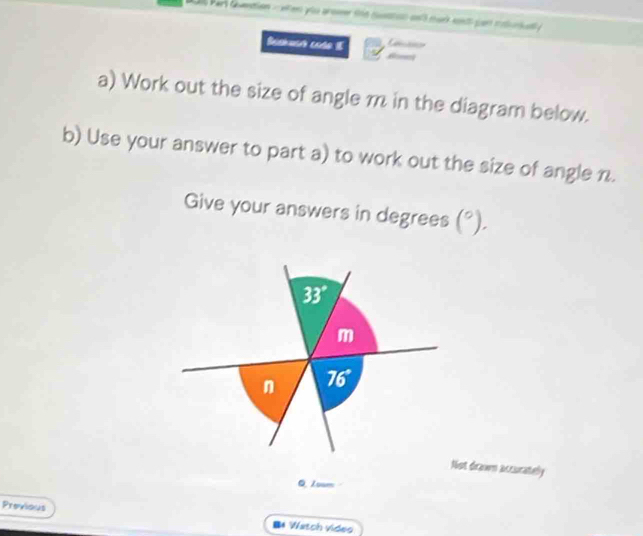 Par dntion - eten you prome tn6 csstico an mar en par coluta 
Beshucr cado E Cae 
a) Work out the size of angle m in the diagram below. 
b) Use your answer to part a) to work out the size of angle n. 
Give your answers in degrees (^circ ).
33°
m
n 76°
Not drawn accurately 
Q. Zoam 
Previous B* Watch video