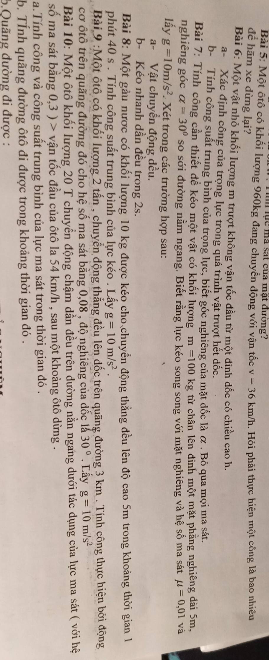 lực mã sát của mặt đường?
Bài 5: Một ôtô có khối lượng 960kg đang chuyển động với vận tốc v=36km/h. Hỏi phải thực hiện một công là bao nhiêu
để hãm xe dừng lại?
Bài 6: Một vật nhỏ khối lượng m trượt không vận tốc đầu từ một đinh dốc có chiều cao h.
a- Xác định công của trọng lực trong quá trình vật trượt hết dốc.
b- Tính công suất trung bình của trọng lực, biết góc nghiêng của mặt dốc là α . Bỏ qua mọi ma sát.
Bài 7: Tính công cần thiết để kéo một vật có khối lượng m=100kg từ chân lên đỉnh một mặt phẳng nghiêng dài 5m,
nghiêng góc alpha =30° so sới đường nằm ngang. Biết rằng lực kéo song song với mặt nghiêng và hệ số ma sát mu =0,01 và
lấy g=10m/s^2 Xét trong các trường hợp sau:
a- Vật chuyển động đều.
b- Kéo nhanh dần đều trong 2s.
Bài 8: Một gàu nược có khối lượng 10 kg được kéo cho chuyển động thẳng đều lên độ cao 5m trong khoảng thời gian 1
phút 40 s . Tính công suất trung bình của lực kéo . Lấy g=10m/s^2.
Bài 9 :Một ộtô có khối lượng 2 tấn , chuyển động thẳng đều lên dốc trên quãng đường 3 km . Tính công thực hiện bởi động
cơ ốtổ trên quãng đường đó cho hệ số ma sát bằng 0,08 , độ nghiêng của dốc là 30°. Lấy g=10m/s^2
Bài 10: Một ôtô khối lượng 20 T chuyển động chậm dẫn đều trên đường nằn ngang dưới tác dụng của lực ma sát ( với hệ
số ma sát bằng 0,3 ) > vận tốc đầu của ôtô la 54 km/h , sau một khoảng ôtô dừng .
a.Tính công và công suất trung bình của lực ma sát trong thời gian đó .
b. TÍnh quãng đường ôtô đi được trong khoảng thời gian đó .
5.Quãng đường đi được :