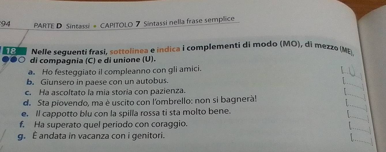 PARTE D Sintassi • CAPITOLO 7 Sintassi nella frase semplice
18 Nelle seguenti frasi, sottolinea e indica i complementi di modo (MO), di mezzo (ME), 
di compagnia (C) e di unione (U). 
_ 
a. Ho festeggiato il compleanno con gli amici. 
b. Giunsero in paese con un autobus. _ 
. 
_ 
c. Ha ascoltato la mia storia con pazienza. 
_ 
d. Sta piovendo, ma è uscito con l'ombrello: non si bagnerà! 
_ 
e. ll cappotto blu con la spilla rossa ti sta molto bene. 
.. 
_ 
f. Ha superato quel periodo con coraggio. 
.l 
_ 
g. È andata in vacanza con i genitori. 
out