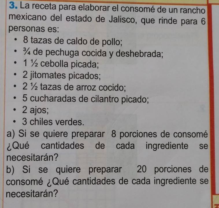 La receta para elaborar el consomé de un rancho
mexicano del estado de Jalisco, que rinde para 6
personas es:
8 tazas de caldo de pollo;
¾ de pechuga cocida y deshebrada;
1 ½ cebolla picada;
2 jitomates picados;
2 ½ tazas de arroz cocido;
5 cucharadas de cilantro picado;
2 ajos;
3 chiles verdes.
a) Si se quiere preparar 8 porciones de consomé
¿Qué cantidades de cada ingrediente se
necesitarán?
b) Si se quiere preparar 20 porciones de
consomé ¿Qué cantidades de cada ingrediente se
necesitarán?