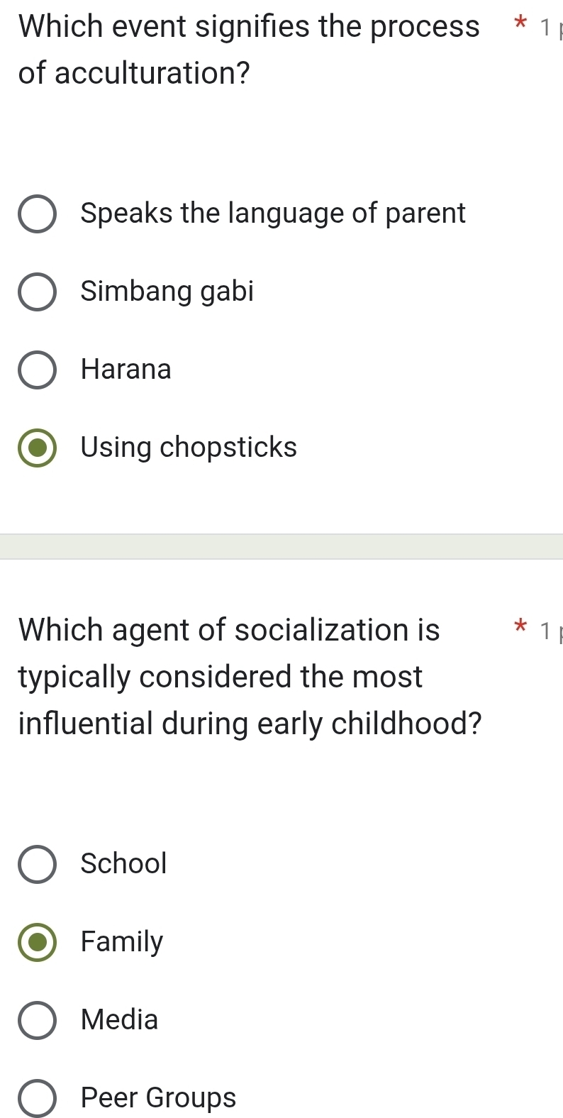 Which event signifies the process * 1 
of acculturation?
Speaks the language of parent
Simbang gabi
Harana
Using chopsticks
Which agent of socialization is 1
typically considered the most
influential during early childhood?
School
Family
Media
Peer Groups