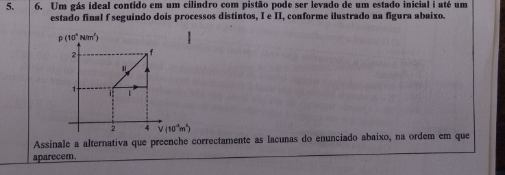 Um gás ideal contido em um cilindro com pistão pode ser levado de um estado inicial i até um 
estado final f seguindo dois processos distintos, I e II, conforme ilustrado na figura abaixo.
p(10^4N/m^2)
2
f
" 
1 
T - 1
2 4 V(10^(-3)m^3)
Assinale a alternativa que preenche correctamente as lacunas do enunciado abaixo, na ordem em que 
aparecem.