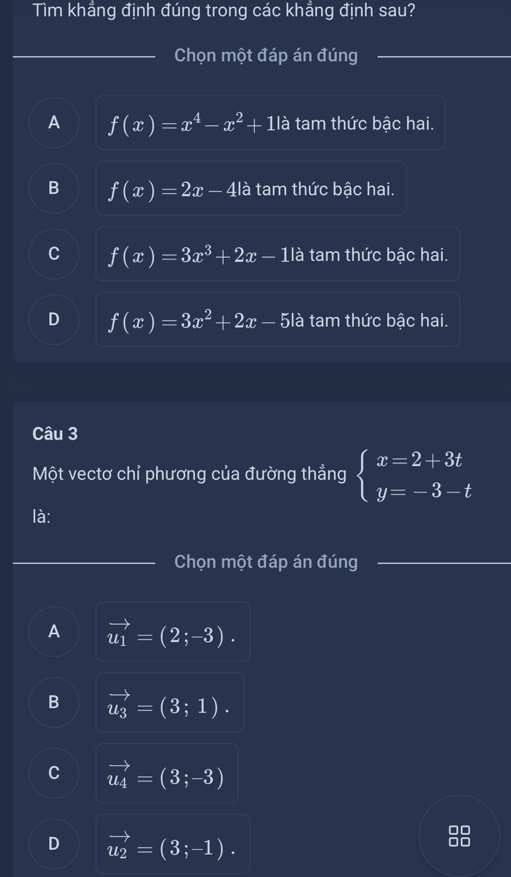 Tìm khẳng định đúng trong các khẳng định sau?
_Chọn một đáp án đúng_
A f(x)=x^4-x^2+1la tam thức bậc hai.
B f(x)=2x-4la tam thức bậc hai.
C f(x)=3x^3+2x-1la tam thức bậc hai.
D f(x)=3x^2+2x-5la tam thức bậc hai.
Câu 3
Một vectơ chỉ phương của đường thẳng beginarrayl x=2+3t y=-3-tendarray.
là:
_
Chọn một đáp án đúng_
A vector u_1=(2;-3).
B vector u_3=(3;1).
C vector u_4=(3;-3)
D vector u_2=(3;-1).