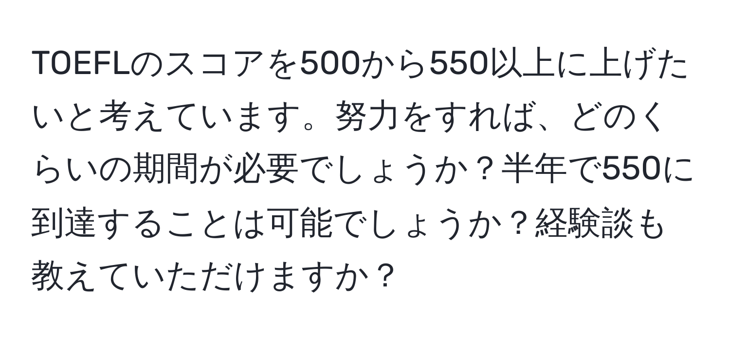 TOEFLのスコアを500から550以上に上げたいと考えています。努力をすれば、どのくらいの期間が必要でしょうか？半年で550に到達することは可能でしょうか？経験談も教えていただけますか？