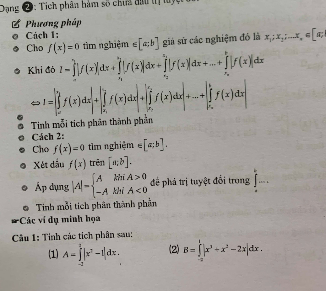 Dang ②: Tích phân hàm số chưa đầu th tuy
Phương pháp
Cách 1:
Cho f(x)=0 tìm nghiệm ∈ [a;b] giả sử các nghiệm đó là x_1;x_2;...x_n∈ [a;l
Khi đó I=∈tlimits _a^((x_1))|f(x)|dx+∈tlimits _x_1^x_2|f(x)|dx+∈tlimits _x_2^x_1|f(x)|dx+...+∈tlimits _x_n^b|f(x)|dx
I=|∈tlimits _a^((x_1))f(x)dx|+|∈tlimits _x_1^x_2f(x)dx|+|∈tlimits _x_2^x_1f(x)dx|+...+|∈tlimits _x_n^bf(x)dx|
Tính mỗi tích phân thành phần
Cách 2:
Cho f(x)=0 tìm nghiệm ∈ [a;b].
Xét dấu f(x) trên [a;b].
Áp dụng |A|=beginarrayl AkhiA>0 -AkhiA<0endarray. để phá trị tuyệt đổi trong ∈tlimits _a^(b·s ·
Tính mỗi tích phân thành phần
Các ví dụ minh họa
Câu 1: Tính các tích phân sau:
(1) A=∈tlimits _(-2)^2|x^2)-1|dx.
(2) B=∈tlimits _(-2)^1|x^3+x^2-2x|dx.