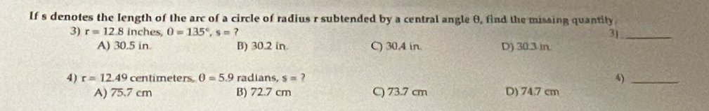 If s denotes the length of the arc of a circle of radius r subtended by a central angle θ, find the missing quantity
3) r=12.8 inches, 0=135°, s= ? 3]_
A) 30.5 in B) 30.2 in. C) 30.4 in. D) 30.3 in.
4) r=12.49 centimeters θ =5.9 radians, s= ? 4)_
A) 75.7 cm B) 72.7 cm C) 73.7 cm D) 74.7 cm