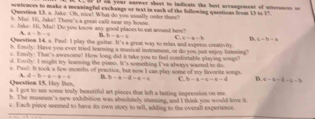 e, of D on your answer sheet to indicate the best arrangement of utterances or 
sentences to make a meaningful exchange or text in each of the following questions from 13 to 17.
Question 13. a. Jake: Oh, nice! What do you usually order there?
b. Mai: Hi, Jake! There's a great cafe near my house.
c. Jake: Hi, Mai! Do you know any good places to eat around here?
A. a-b-c B. b-a-c C. c-a-b
D. c-b-a
Question 14. a. Paul: I play the guitar. It's a great way to relax and express creativity.
b. Emily: Have you ever tried learning a musical instrument, or do you just enjoy listening?
c. Emily: That’s awesome! How long did it take you to feel comfortable playing songs?
d. Emily: I might try learning the piano. It’s something I’ve always wanted to do.
e. Paul: It took a few months of practice, but now I can play some of my favorite songs.
A. d-b-e-a=c B. b=a-d-e-c C. b-a-c-e-d D. e-a-d-e=b
Question 15, Hey Ben,
a. I got to see some truly beautiful art pieces that left a lasting impression on me.
b. The museum’s new exhibition was absolutely stunning, and I think you would love it.
c. Each piece seemed to have its own story to tell, adding to the overall experience.