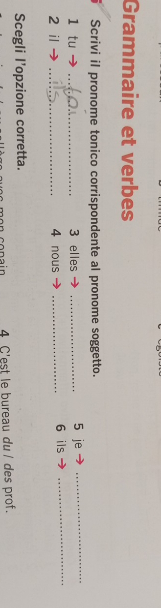 Grammaire et verbes 
Scrivi il pronome tonico corrispondente al pronome soggetto. 
1 tu _ 3 elles _5 je_ 
2 il _ 4 nous _6 ils_ 
Scegli l’opzione corretta. 
4 C'est le bureau du/ des prof.