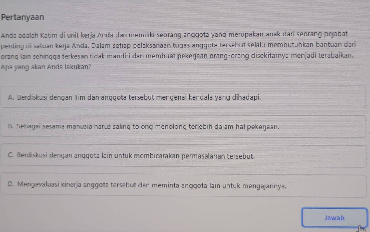 Pertanyaan
Anda adalah Katim di unit kerja Anda dan memiliki seorang anggota yang merupakan anak dari seorang pejabat
penting di satuan kerja Anda. Dalam setiap pelaksanaan tugas anggota tersebut selalu membutuhkan bantuan dari
orang lain sehingga terkesan tidak mandiri dan membuat pekerjaan orang-orang disekitarnya menjadi terabaikan.
Apa yang akan Anda lakukan?
A. Berdiskusi dengan Tim dan anggota tersebut mengenai kendala yang dihadapi.
B. Sebagai sesama manusia harus saling tolong menolong terlebih dalam hal pekerjaan.
C. Berdiskusi dengan anggota lain untuk membicarakan permasalahan tersebut.
D. Mengevaluasi kinerja anggota tersebut dan meminta anggota lain untuk mengajarinya.
Jawab