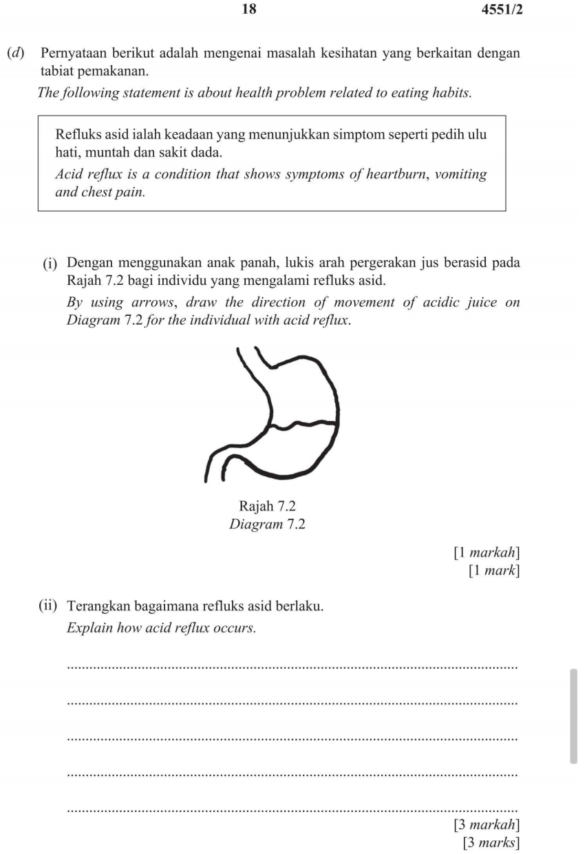 18 4551/2 
(d) Pernyataan berikut adalah mengenai masalah kesihatan yang berkaitan dengan 
tabiat pemakanan. 
The following statement is about health problem related to eating habits. 
Refluks asid ialah keadaan yang menunjukkan simptom seperti pedih ulu 
hati, muntah dan sakit dada. 
Acid reflux is a condition that shows symptoms of heartburn, vomiting 
and chest pain. 
(i) Dengan menggunakan anak panah, lukis arah pergerakan jus berasid pada 
Rajah 7.2 bagi individu yang mengalami refluks asid. 
By using arrows, draw the direction of movement of acidic juice on 
Diagram 7.2 for the individual with acid reflux. 
Rajah 7.2 
Diagram 7.2 
[1 markah] 
[1 mark] 
(ii) Terangkan bagaimana refluks asid berlaku. 
Explain how acid reflux occurs. 
_ 
_ 
_ 
_ 
_ 
[3 markah] 
[3 marks]