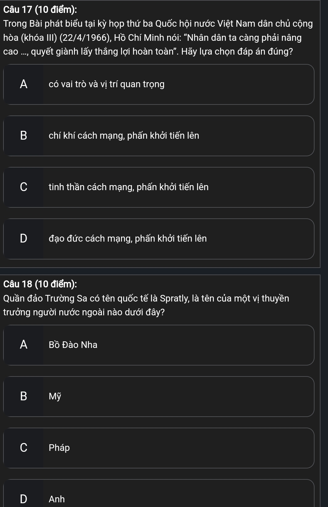 Trong Bài phát biểu tại kỳ họp thứ ba Quốc hội nước Việt Nam dân chủ cộng
hòa (khóa III) (22/4/1966), Hồ Chí Minh nói: “Nhân dân ta càng phải nâng
cao ..., quyết giành lấy thắng lợi hoàn toàn". Hãy lựa chọn đáp án đúng?
A có vai trò và vị trí quan trọng
B chí khí cách mạng, phấn khởi tiến lên
U tinh thần cách mạng, phấn khởi tiến lên
đạo đức cách mạng, phấn khởi tiến lên
Câu 18 (10 điểm):
Quần đảo Trường Sa có tên quốc tế là Spratly, là tên của một vị thuyền
trưởng người nước ngoài nào dưới đây?
A Bồ Đào Nha
B Mỹ
C Pháp
D Anh