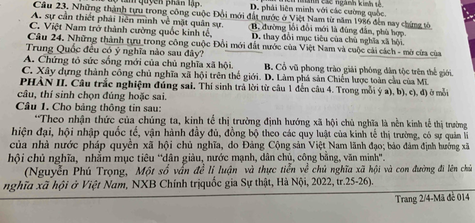 nhành các ngành kinh tế.
9 tam quyên phân lập. D. phải liên minh với các cường quốc.
Câu 23. Những thành tựu trong công cuộc Đổi mới đất nước ở Việt Nam từ năm 1986 đến nay chứng tỏ
A. sự cần thiết phải liên minh về mặt quân sự. B. đường lối đổi mới là đúng đẫn, phù hợp.
C. Việt Nam trở thành cường quốc kinh tế, D. thay đổi mục tiêu của chủ nghĩa xã hội.
Câu 24. Những thành tựu trong công cuộc Đổi mới đất nước của Việt Nam và cuộc cải cách - mở cửa của
Trung Quốc đều có ý nghĩa nào sau đây?
A. Chứng tỏ sức sống mới của chủ nghĩa xã hội. B. Cổ vũ phong trào giải phóng dân tộc trên thế giới.
C. Xây dựng thành công chủ nghĩa xã hội trên thế giới. D. Làm phá sản Chiến lược toàn cầu của Mĩ.
PHÀN II. Câu trắc nghiệm đúng sai. Thí sinh trả lời từ câu 1 đến câu 4. Trong mỗi ý a), b), c), d) ở mỗi
câu, thí sinh chọn đúng hoặc sai.
Câu 1. Cho bảng thông tin sau:
“Theo nhận thức của chúng ta, kinh tế thị trường định hướng xã hội chủ nghĩa là nền kinh tế thị trường
hiện đại, hội nhập quốc tế, vận hành đầy đủ, đồng bộ theo các quy luật của kinh tế thị trường, có sự quản lí
của nhà nước pháp quyền xã hội chủ nghĩa, do Đảng Cộng sản Việt Nam lãnh đạo; bảo đảm định hưởng xã
hội chủ nghĩa, nhằm mục tiêu “dân giàu, nước mạnh, dân chủ, công bằng, văn minh".
(Nguyễn Phú Trọng, Một shat O vấn đề lí luận và thực tiễn về chủ nghĩa xã hội và con đường đi lên chủ
nghĩa xã hội ở Việt Nam, NXB Chính trịquốc gia Sự thật, Hà Nội, 2022, tr.25-26).
Trang 2/4-Mã đề 014