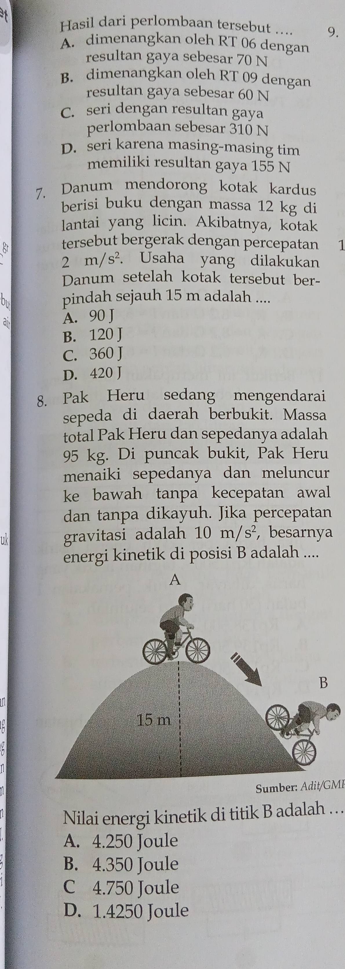 Hasil dari perlombaan tersebut .... 9.
A. dimenangkan oleh RT 06 dengan
resultan gaya sebesar 70 N
B. dimenangkan oleh RT 09 dengan
resultan gaya sebesar 60 N
C. seri dengan resultan gaya
perlombaan sebesar 310 N
D. seri karena masing-masing tim
memiliki resultan gaya 155 N
7. Danum mendorong kotak kardus
berisi buku dengan massa 12 kg di
lantai yang licin. Akibatnya, kotak
tersebut bergerak dengan percepatan 1
2m/s^2 a Usaha yang dilakukan
Danum setelah kotak tersebut ber-
bu
pindah sejauh 15 m adalah ....
ai
A. 90 J
B. 120 J
C. 360 J
D. 420 J
8. Pak Heru sedang mengendarai
sepeda di daerah berbukit. Massa
total Pak Heru dan sepedanya adalah
95 kg. Di puncak bukit, Pak Heru
menaiki sepedanya dan meluncur
ke bawah tanpa kecepatan awal
dan tanpa dikayuh. Jika percepatan
11k
gravitasi adalah 10m/s^2 , besarnya
energi kinetik di posisi B adalah ....
Sumber: Adit/GMI
Nilai energi kinetik di titik B adalah …
A. 4.250 Joule
B. 4.350 Joule
C 4.750 Joule
D. 1.4250 Joule