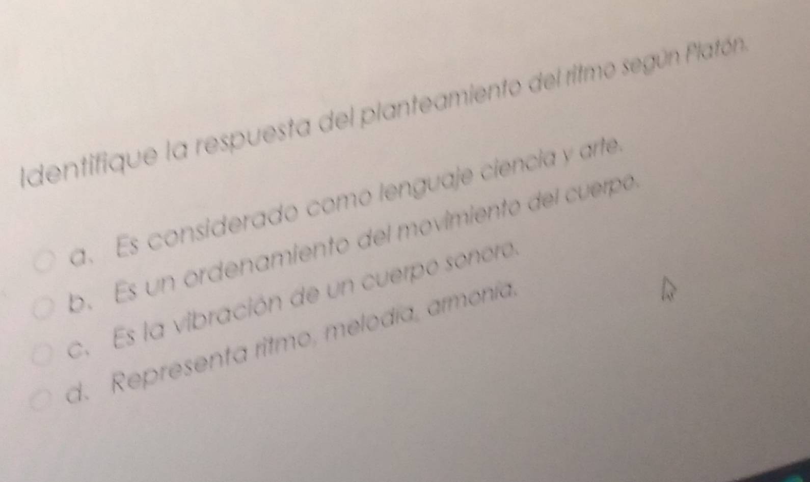 dentifique la respuesta del planteamiento del ritmo según Platón
a. Es considerado como lenguaje ciencia y arte
b. Es un ordenamiento del movimiento del cuerpó
c. Es la vibración de un cuerpo sonero
d. Representa ritmo, melodía, armonía