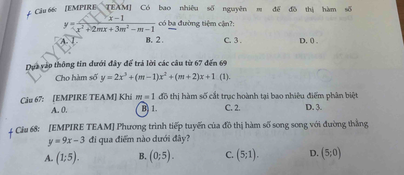 [EMPIRE TEAM] Có bao nhiêu số nguyên m đề đồ thị hàm số
y= (x-1)/x^2+2mx+3m^2-m-1  có ba đường tiệm cận?:
A. 1. B. 2. C. 3. D. 0.
Dựa vào thông tin dưới đây để trả lời các câu từ 67 đến 69
Cho hàm số y=2x^3+(m-1)x^2+(m+2)x+1 (1).
Câu 67: [EMPIRE TEAM] Khi m=1 đồ thị hàm số cắt trục hoành tại bao nhiêu điểm phân biệt
A. 0. B. 1. C. 2. D. 3.
Câu 68: [EMPIRE TEAM] Phương trình tiếp tuyến của đồ thị hàm số song song với đường thằng
y=9x-3 đi qua điểm nào dưới đây?
A. (1;5). (0;5). C. (5;1). D. (5;0)
B.