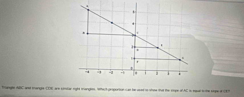 A
5 -
4. B
c
2 E
D
1
G
F
0
A -3 - 2 - 1 0 i 2 3 4
Triangle ABC and triangle CDE are similar right triangles. Which proportion can be used to show that the slope of AC is equal to the slope of CE?