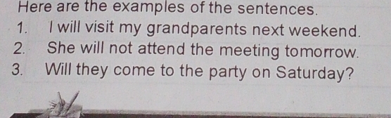 Here are the examples of the sentences. 
1. I will visit my grandparents next weekend. 
2. She will not attend the meeting tomorrow. 
3. Will they come to the party on Saturday?