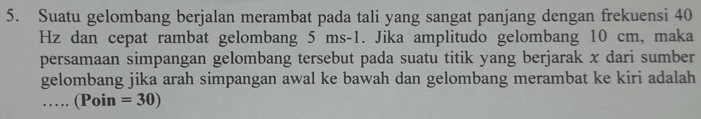 Suatu gelombang berjalan merambat pada tali yang sangat panjang dengan frekuensi 40
Hz dan cepat rambat gelombang 5 ms-1. Jika amplitudo gelombang 10 cm, maka 
persamaan simpangan gelombang tersebut pada suatu titik yang berjarak x dari sumber 
gelombang jika arah simpangan awal ke bawah dan gelombang merambat ke kiri adalah 
…… (Poin =30)