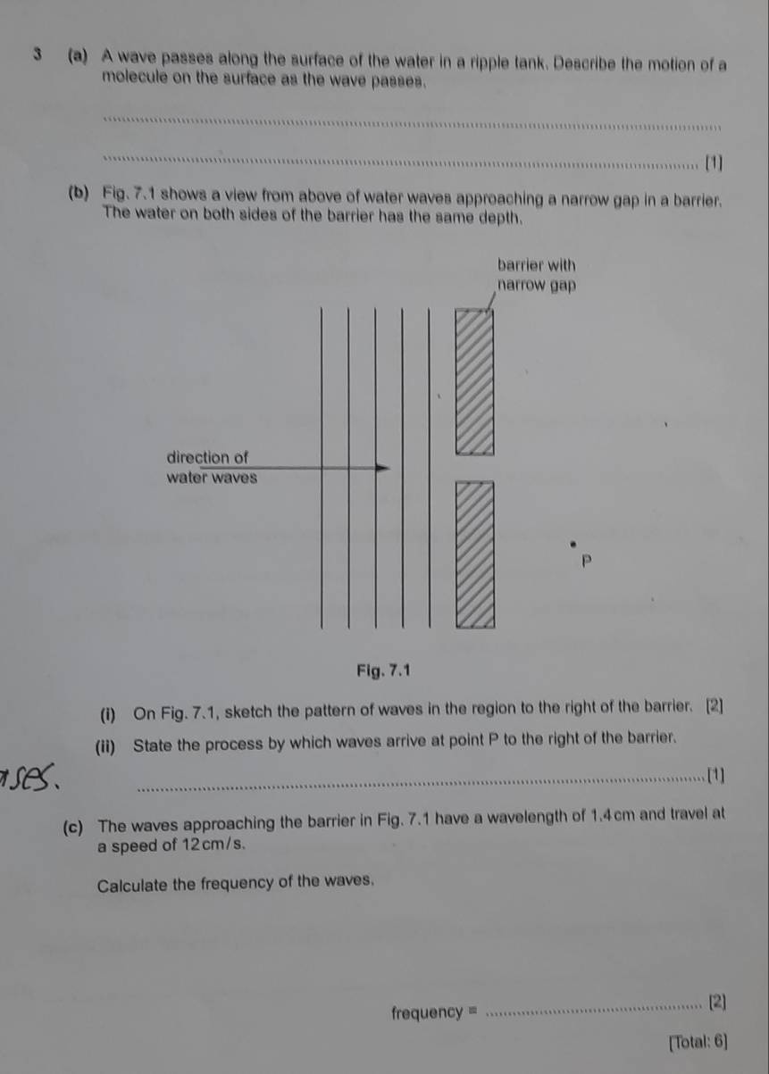 3 (a) A wave passes along the surface of the water in a ripple tank. Describe the motion of a 
molecule on the surface as the wave passes. 
_ 
_ 
[1] 
(b) Fig. 7.1 shows a view from above of water waves approaching a narrow gap in a barrier. 
The water on both sides of the barrier has the same depth. 
barrier with 
narrow gap 
direction of 
water waves
P
Fig. 7.1 
(i) On Fig. 7.1, sketch the pattern of waves in the region to the right of the barrier. [2] 
(ii) State the process by which waves arrive at point P to the right of the barrier. 
_[1] 
(c) The waves approaching the barrier in Fig. 7.1 have a wavelength of 1.4cm and travel at 
a speed of 12 cm/s. 
Calculate the frequency of the waves. 
frequency = 
_[2] 
[Total: 6]