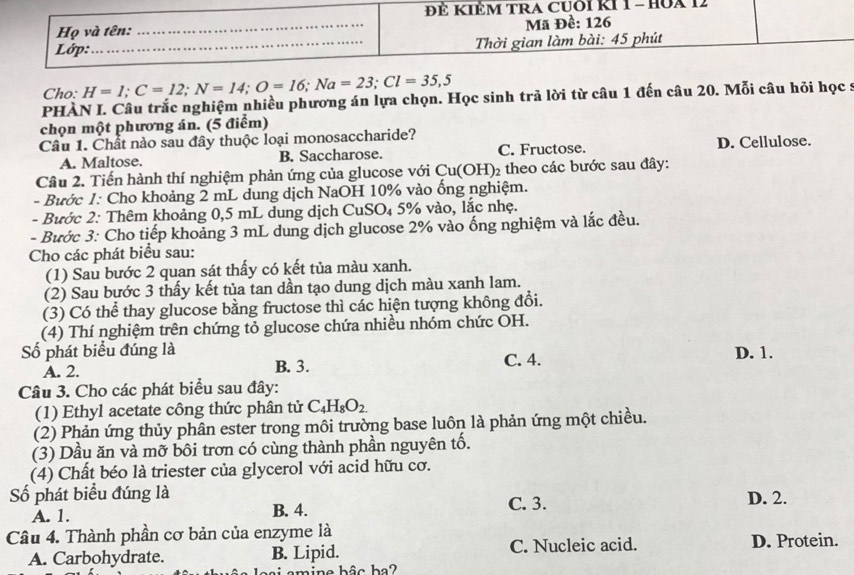 ĐÊ KIÊM TRA CUới KI 1 - HOA 12
Họ và tên:
_
Mã Đề: 126
Lớp:_  Thời gian làm bài: 45 phút
Cho: H=1;C=12;N=14;O=16;Na=23;Cl=35,5
PHÀN I. Câu trắc nghiệm nhiều phương án lựa chọn. Học sinh trã lời từ câu 1 đến câu 20. Mỗi câu hỏi học :
chọn một phương án. (5 điểm)
Câu 1. Chất nào sau đây thuộc loại monosaccharide?
A. Maltose. B. Saccharose. C. Fructose. D. Cellulose.
Câu 2. Tiến hành thí nghiệm phản ứng của glucose với Cu(OH) 2 theo các bước sau đây:
- Bước 1: Cho khoảng 2 mL dung dịch NaOH 10% vào ống nghiệm.
- Bước 2: Thêm khoảng 0,5 mL dung dịch CuSO₄ 5% vào, lắc nhẹ.
- Bước 3: Cho tiếp khoảng 3 mL dung dịch glucose 2% vào ống nghiệm và lắc đều.
Cho các phát biểu sau:
(1) Sau bước 2 quan sát thấy có kết tủa màu xanh.
(2) Sau bước 3 thấy kết tủa tan dần tạo dung dịch màu xanh lam.
(3) Có thể thay glucose bằng fructose thì các hiện tượng không đổi.
(4) Thí nghiệm trên chứng tỏ glucose chứa nhiều nhóm chức OH.
Số phát biểu đúng là C. 4. D. 1.
A. 2. B. 3.
Câu 3. Cho các phát biểu sau đây:
(1) Ethyl acetate công thức phân tử C_4H_8O_2.
(2) Phản ứng thủy phân ester trong môi trường base luôn là phản ứng một chiều.
(3) Dầu ăn và mỡ bôi trơn có cùng thành phần nguyên tố.
(4) Chất béo là triester của glycerol với acid hữu cơ.
Số phát biểu đúng là C. 3.
A. 1. B. 4. D. 2.
Câu 4. Thành phần cơ bản của enzyme là
A. Carbohydrate. B. Lipid. C. Nucleic acid. D. Protein.
ai  amine bâc ba?