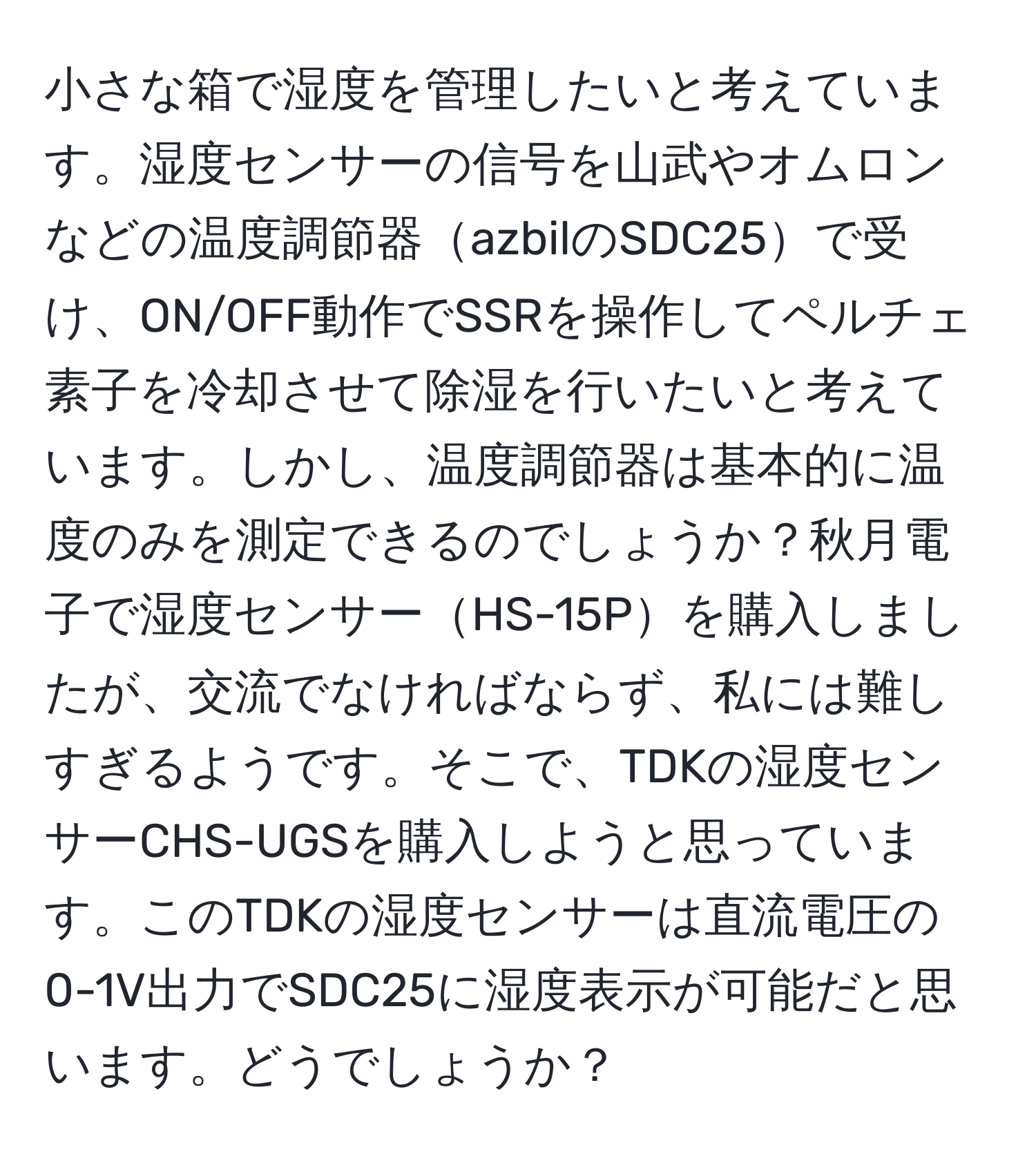 小さな箱で湿度を管理したいと考えています。湿度センサーの信号を山武やオムロンなどの温度調節器azbilのSDC25で受け、ON/OFF動作でSSRを操作してペルチェ素子を冷却させて除湿を行いたいと考えています。しかし、温度調節器は基本的に温度のみを測定できるのでしょうか？秋月電子で湿度センサーHS-15Pを購入しましたが、交流でなければならず、私には難しすぎるようです。そこで、TDKの湿度センサーCHS-UGSを購入しようと思っています。このTDKの湿度センサーは直流電圧の0-1V出力でSDC25に湿度表示が可能だと思います。どうでしょうか？