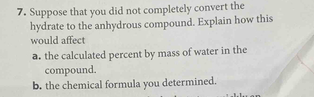 Suppose that you did not completely convert the 
hydrate to the anhydrous compound. Explain how this 
would affect 
a. the calculated percent by mass of water in the 
compound. 
b. the chemical formula you determined.