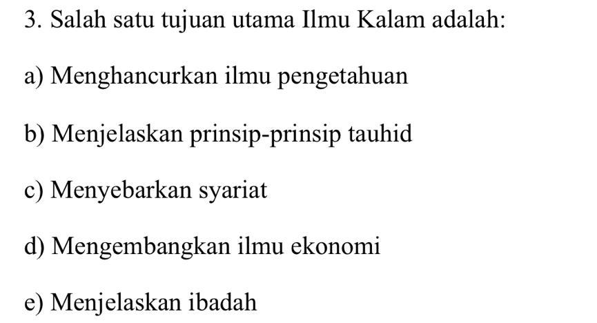 Salah satu tujuan utama Ilmu Kalam adalah:
a) Menghancurkan ilmu pengetahuan
b) Menjelaskan prinsip-prinsip tauhid
c) Menyebarkan syariat
d) Mengembangkan ilmu ekonomi
e) Menjelaskan ibadah