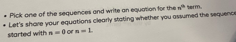 Pick one of the sequences and write an equation for the n^(th) term. 
Let's share your equations clearly stating whether you assumed the sequence 
started with n=0 or n=1.