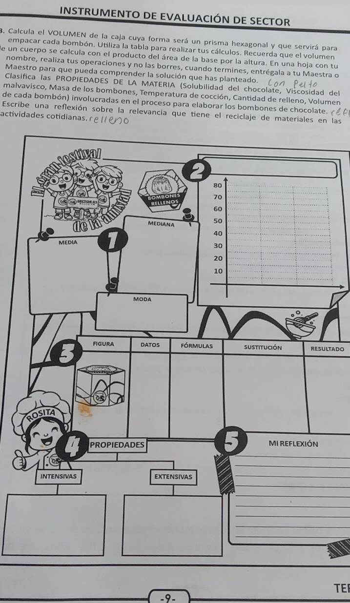 INSTRUMENTO DE EVALUACIÓN DE SECTOR 
B. Calcula el VOLUMEN de la caja cuya forma será un prisma hexagonal y que servirá para 
empacar cada bombón. Utiliza la tabla para realizar tus cálculos. Recuerda que el volumen 
de un cuerpo se calcula con el producto del área de la base por la altura. En una hoja con tu 
nombre, realiza tus operaciones y no las borres, cuando termines, entrégala a tu Maestra o 
Maestro para que pueda comprender la solución que has planteado. 
Clasifica las PROPIEDADES DE LA MATERIA (Solubilidad del chocolate, Viscosidad del 
malvavisco, Masa de los bombones, Temperatura de cocción, Cantidad de relleno, Volumen 
de cada bombón) involucradas en el proceso para elaborar los bombones de chocolate. 
Escribe una refexión sobre la relevancia que tiene el reciclaje de materiales en las 
actividades cotidianas.
80
70
60
MEDIANA 50
40
MEDIA
30
20
10
MODA 
3 FiGura DAtOS fórmulas Sustitución RESULTADO 
OSITA 
PROPIEDADES MI REFLEXIÓN 
_ 
_ 
intensivas EXTENSIVAS 
_ 
_ 
_ 
_ 
_ 
_ 
_ 
TEF 
-9-