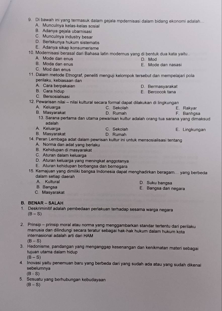 Di bawah ini yang termasuk dalam gejala mpdernisasi dalam bidang ekonomi adalah...
A. Munculnya kelas-kelas sosial
B. Adanya gejala ubarnisasi
C. Munculnya industry besar
D. Berlskunya hukum sistematis
E. Adanya sikap konsumerisme
10. Modernisasi berasal dari Bahasa latin modernus yang di bentuk dua kata yaitu..
A. Mode dan enus D. Mod
B. Moda dan enus E. Mode dan nasasi
C. Mod dan enus
11. Dalam metode Etnograf, peneliti menguji kelompok tersebut dan mempelajari pola
perilaku, kebiasaan dan
A. Cara berpakaian D. Bermasyarakat
B. Cara hidup E. Bercocok tana
C. Bersosialisasi
12. Pewarisan nilai - nilai kultural secara formal dapat dilakukan di lingkungan
A. Keluarga C. Sekolah E. Rakyar
B. Masyarakat D. Rumah F. Banhgsa
13. Sarana pertama dan utama pewarisan kultur adalah orang tua sarana yang dimaksud
adalah
A. Keluarga C. Sekolah E. Lingkungan
B. Masyarakat D. Rumah
14. Peran Lembaga adat dalam pewrisan kultur ini untuk mensosialisasi tentang
A. Norma dan adat yang berlaku
B. Kehidupan di masyarakat
C. Aturan dalam keluarga
D. Aturan keluarga yang meningkat anggotanya
E. Aturan kehidupan berbangsa dan bernegara
15. Kemajuan yang dimiliki bangsa Indonesia dapat menghadirkan beragam... yang berbeda
dalam setiap daerah
A. Kultural D. Suku bangsa
B. Bangsa E. Bangsa dan negara
C. Masyarakat
B. BENAR - SALAH
1. Deskriminitif adalah pembedaan perlakuan terhadap sesama warga negara
(B-S)
2. Prinsip - prinsip moral atau norma yang menggambarkan standar tertentu dari perilaku
manusia dan dilindungi secara teratur sebagai hak-hak hukum dalam hukum kota
internasional adalah arti dari HAM
(B-S
3. Hedonisme, pandangan yang menganggap kesenangan dan kenikmatan materi sebagai
tujuan utama dalam hidup
(B-S)
4. Inovasi yaitu penemuan baru yang berbeda dari yang sudah ada atau yang sudah dikenal
sebelumnya
(B-S)
5. Sesuatu yang berhubungan kebudayaan
(B-S)