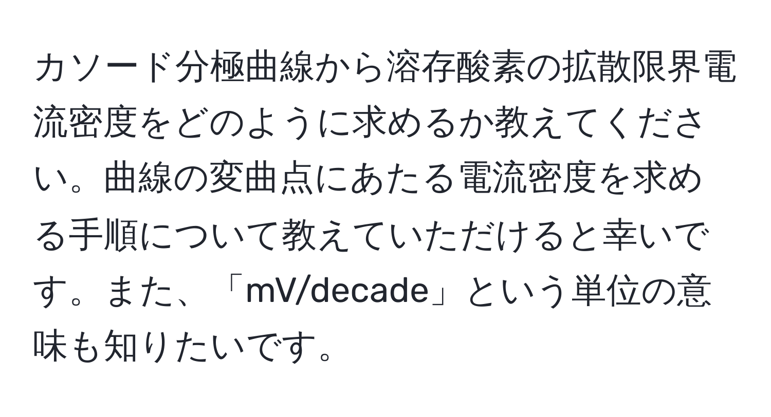 カソード分極曲線から溶存酸素の拡散限界電流密度をどのように求めるか教えてください。曲線の変曲点にあたる電流密度を求める手順について教えていただけると幸いです。また、「mV/decade」という単位の意味も知りたいです。