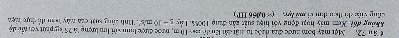 Một máy bơm nước đưa nước từ mặt đất lên độ cao 10 m, nước được bơm với lưu lượng là 25 kg /phút với tốc độ 
không đổi. Xem máy hoạt động với hiệu suất gần đúng 100%. Lấy g=10m/s^2. Tính công suất của máy bơm để thực hiện 
công việc đó theo đơn vị mã lực. (approx 0,056HP)