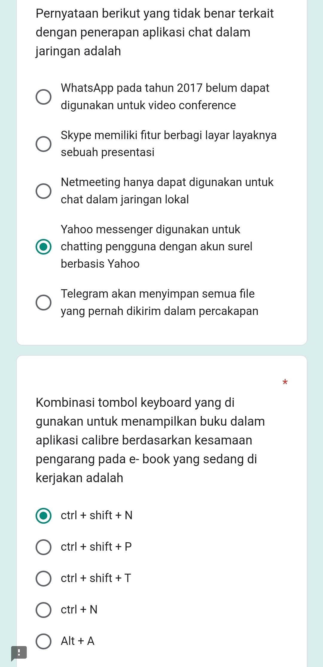 Pernyataan berikut yang tidak benar terkait
dengan penerapan aplikasi chat dalam
jaringan adalah
WhatsApp pada tahun 2017 belum dapat
digunakan untuk video conference
Skype memiliki fitur berbagi layar layaknya
sebuah presentasi
Netmeeting hanya dapat digunakan untuk
chat dalam jaringan lokal
Yahoo messenger digunakan untuk
chatting pengguna dengan akun surel
berbasis Yahoo
Telegram akan menyimpan semua file
yang pernah dikirim dalam percakapan
Kombinasi tombol keyboard yang di
gunakan untuk menampilkan buku dalam
aplikasi calibre berdasarkan kesamaan
pengarang pada e- book yang sedang di
kerjakan adalah
ctrl+shift+N
ctrl+shift+P
ctrl+shift+T
ctrl+N
Alt+A!