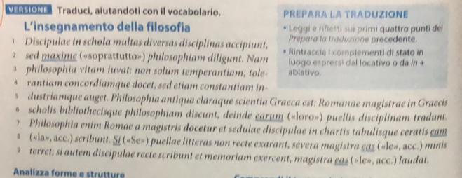 RSION Traduci, aiutandoti con il vocabolario. PREPARA LA TRADUZIONE 
L’insegnamento della filosofia Leggi e rifletti sui primi quattro punti del 
Prepara la traduzione precedente. 
Discipulae in schola multas diversas disciplinas accipiunt, Rintraccia I complementi di stato in 
2 sed maxime («soprattutto») philosophiam diligunt. Nam luogo espressi dal locativo o da ín + 
s philosophia vitam iuvat: non solum temperantiam, tole- ablativo. 
* rantiam concordiamque docet, sed etiam constantiam in- 
s dustriamque auget. Philosophia antiqua claraque scientia Graeca est: Romanae magistrae in Graecis 
* scholis bibliothecisque philosophiam discunt, deinde earum («loro») puellis disciplinam tradunt. 
7 Philosophia enim Romae a magistris docetur et sedulae discipulae in chartis tabulisque ceratis cam 
# («la», acc.) scribunt. Si («Se») puellae litteras non recte exarant, severa magistra eas («le», acc.) minis 
9 terret; si autem discipulae recte scribunt et memoriam exercent, magistra eas («le», acc.) laudat. 
Analizza forme e strutture