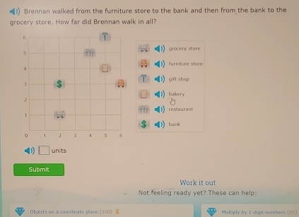 Brennan walked from the furniture store to the bank and then from the bank to the
grocery store. How far did Brennan walk in all?
grocery store
furniture store
gift shop
bakery
restaurant
bank
D □ units
Submit
Work it out
Not feeling ready yet? These can help:
Objects on a coordinate plane (100) Multiply by 1 -digit numbers (55)