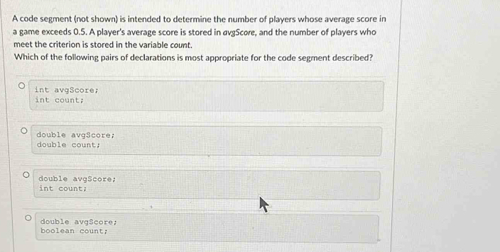 A code segment (not shown) is intended to determine the number of players whose average score in
a game exceeds 0.5. A player's average score is stored in avgScore, and the number of players who
meet the criterion is stored in the variable count.
Which of the following pairs of declarations is most appropriate for the code segment described?
int avgScore;
int count;
double avgScore;
double count;
double avgScore;
int count;
double avgScore;
o ean cou n t ;