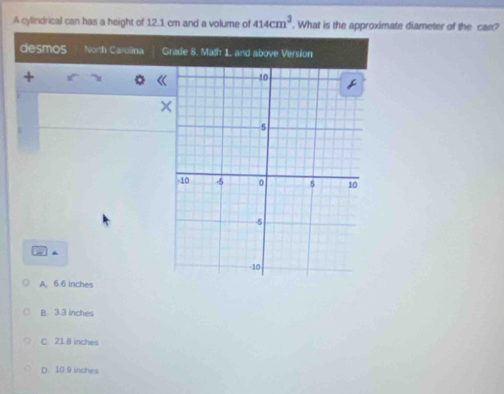 A cylindrical can has a height of 12.1 cm and a volume of 414cm^3 , What is the approximate diameter of the can?
desmos North Carolina G
+
r
×
A. 6.6 inches
B 3.3 inches
C. 21.8 inches
D. 10.9 inches