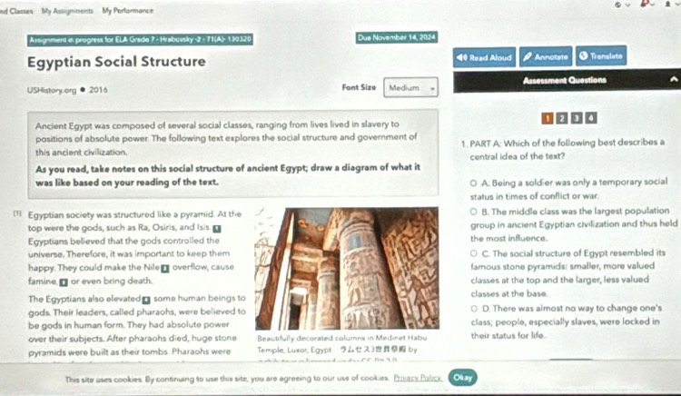 nd Classes My Assignments My Pertormance
Assignment in progress for ELA Grade 7 - Hrabovsky -2 - 71(A)- 130320 Due November 14, 2024
Egyptian Social Structure ◀# Read Aloud Annotate + Translate
USHistory.org 2016 Font Size Medium Assessment Questions
Ancient Egypt was composed of several social classes, ranging from lives lived in slavery to
positions of absolute power. The following text explores the social structure and government of 1. PART A: Which of the following best describes a
this ancient civilization. central idea of the text?
As you read, take notes on this social structure of ancient Egypt; draw a diagram of what it
was like based on your reading of the text. A. Being a soldier was only a temporary social
status in times of conflict or war.
(11 Egyptian society was structured like a pyramid. At theB. The middle class was the largest population
top were the gods, such as Ra, Osiris, and Isisgroup in ancient Egyptian civilization and thus held
Egyptians believed that the gods controlled thethe most influence.
universe. Therefore, it was important to keep themC. The social structure of Egypt resembled its
happy. They could make the Nile_ overflow, cause famous stone pyramids: smaller, more valued
famine, □ or even bring death.classes at the top and the larger, less valued
The Egyptians also elevated some human beings tclasses at the base.
gods. Their leaders, called pharaohs, were believed tD. There was aimost no way to change one's
be gods in human form. They had absolute powerclass; people, especially slaves, were locked in
over their subjects. After pharaohs died, huge stone Beautifully decorated columns in Medinet Habu their status for life.
pyramids were built as their tombs. Pharaohs were Temple, Luxor, Egypt ム3 by
e e n r o 
This site uses cookies. By continuing to use this site, you are agreeing to our use of cookies. Privacy Policy, Oksy