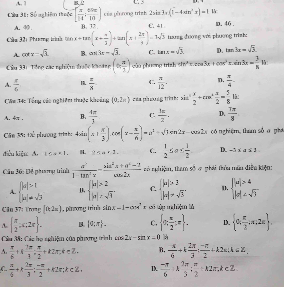 A. 1 B. 2 C. 3 D. 4
Câu 31: Số nghiệm thuộc [ π /14 ; 69π /10 ) của phương trình 2sin 3x.(1-4sin^2x)=1 là:
A. 40 . B. 32. C. 41 . D. 46 .
Câu 32: Phương trình tan x+tan (x+ π /3 )+tan (x+ 2π /3 )=3sqrt(3) tương đương với phương trình:
A. cot x=sqrt(3). B. cot 3x=sqrt(3). C. tan x=sqrt(3). D. tan 3x=sqrt(3).
Câu 33: Tổng các nghiệm thuộc khoảng (0; π /2 ) của phương trình sin^3x.cos 3x+cos^3x.sin 3x= 3/8  là:
B.
C.
A.  π /6 .  π /8 .  π /12 .
D.  π /4 .
Câu 34: Tổng các nghiệm thuộc khoảng (0;2π ) của phương trình: sin^4 x/2 +cos^4 x/2 = 5/8  là:
A. 4π .
B.  4π /3 .  3π /2 .  7π /8 .
C.
D.
Câu 35: Để phương trình: 4sin (x+ π /3 ).cos (x- π /6 )=a^2+sqrt(3)sin 2x-cos 2x có nghiệm, tham số a phả
điều kiện: A. -1≤ a≤ 1. B. -2≤ a≤ 2. C. - 1/2 ≤ a≤  1/2 . D. -3≤ a≤ 3.
Câu 36: Để phương trình  a^2/1-tan^2x = (sin^2x+a^2-2)/cos 2x  có nghiệm, tham số a phải thỏa mãn điều kiện:
D.
A. beginarrayl |a|>1 |a|!= sqrt(3)endarray. . beginarrayl |a|>2 |a|!= sqrt(3)endarray. . beginarrayl |a|>3 |a|!= sqrt(3)endarray. . beginarrayl |a|>4 |a|!= sqrt(3)endarray. .
B.
C.
Câu 37: Trong [0;2π ) , phương trình sin x=1-cos^2x có tập nghiệm là
A.   π /2 ;π ;2π  . B.  0;π  . C.  0; π /2 ;π  . D.  0; π /2 ;π ;2π  .
Câu 38: Các họ nghiệm của phương trình cos 2x-sin x=0 là
B.
A.  π /6 +k 2π /3 ; π /2 +k2π ;k∈ Z.  (-π )/6 +k 2π /3 ; (-π )/2 +k2π ;k∈ Z.
,C.  π /6 +k 2π /3 ; (-π )/2 +k2π ;k∈ Z.  (-π )/6 +k 2π /3 ; π /2 +k2π ;k∈ Z.
D.