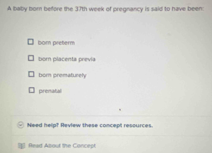 A baby born before the 37th week of pregnancy is said to have been:
born preterm
born placenta previa
born prematurely
prenatal
Need help? Review these concept resources.
Read About the Concept