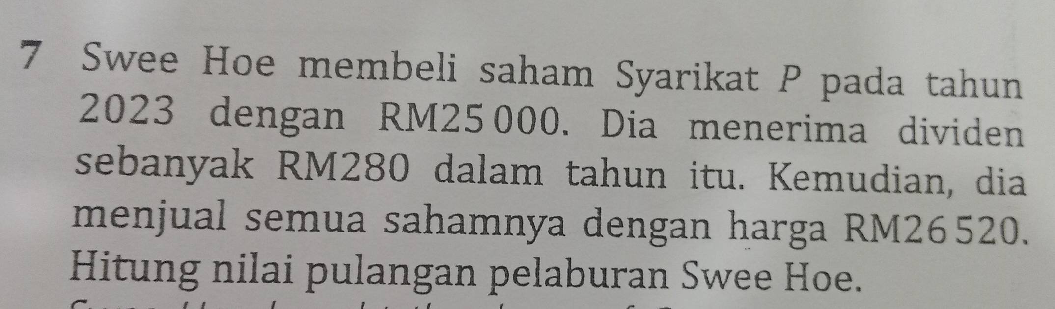 Swee Hoe membeli saham Syarikat P pada tahun
2023 dengan RM25 000. Dia menerima dividen 
sebanyak RM280 dalam tahun itu. Kemudian, dia 
menjual semua sahamnya dengan harga RM26520. 
Hitung nilai pulangan pelaburan Swee Hoe.